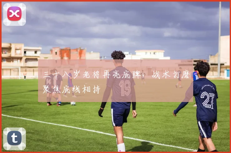 三十八岁老将再亮底牌，战术打磨聚焦底线相持