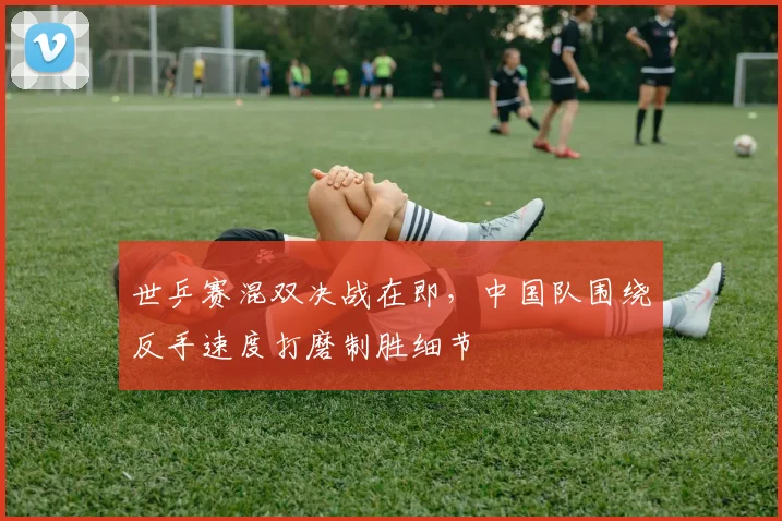世乒赛混双决战在即，中国队围绕反手速度打磨制胜细节