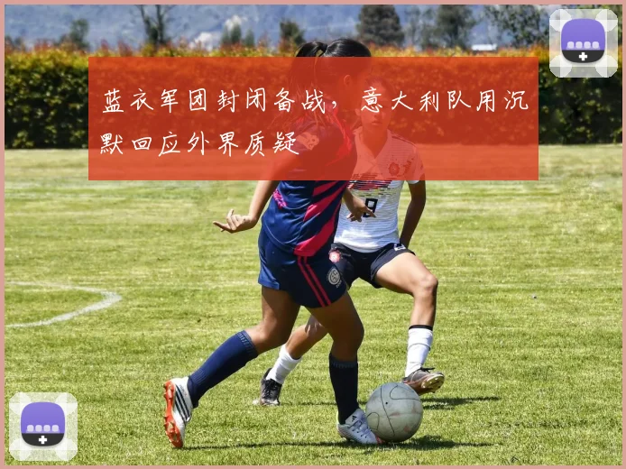 蓝衣军团封闭备战，意大利队用沉默回应外界质疑