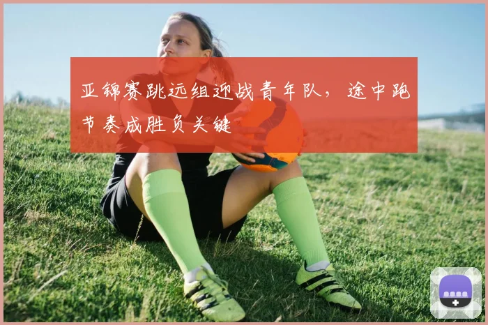 亚锦赛跳远组迎战青年队，途中跑节奏成胜负关键