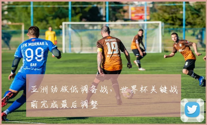 亚洲劲旅低调备战，世界杯关键战前完成最后调整