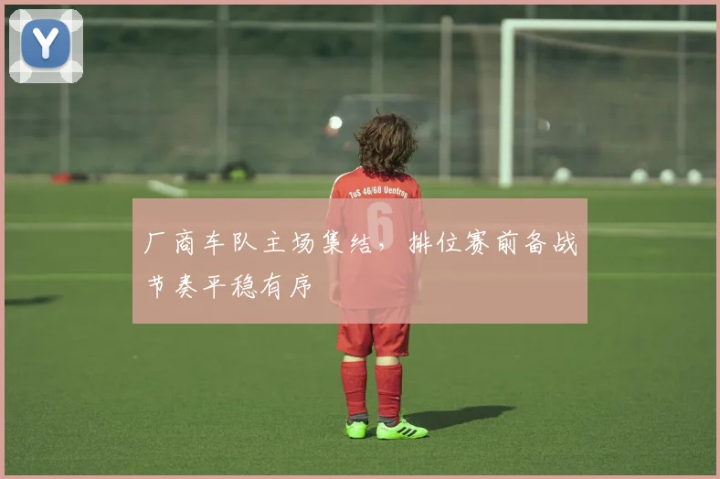 厂商车队主场集结，排位赛前备战节奏平稳有序