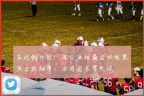 亚运倒计时：混合泳组最后训练聚焦出发细节，泳将力求零失误