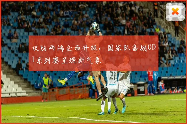 攻防两端全面升级，国家队备战ODI系列赛呈现新气象