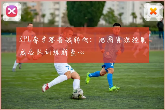 KPL春季赛备战转向：地图资源控制成各队训练新重心