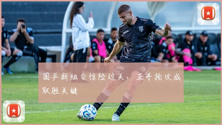 国乒新组合惊险过关，正手抢攻成取胜关键