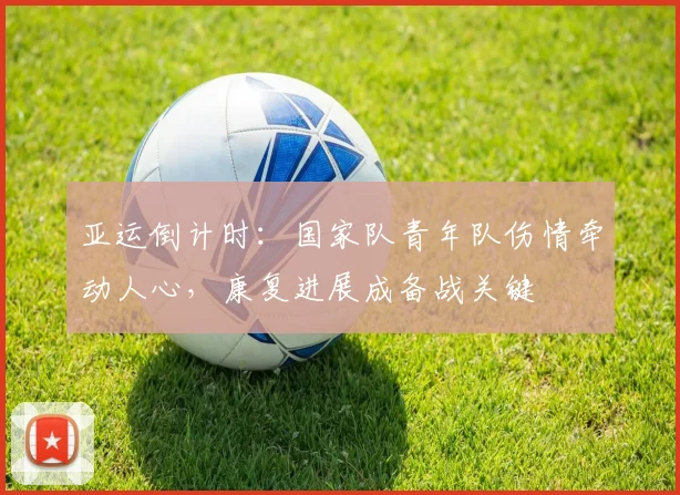 亚运倒计时：国家队青年队伤情牵动人心，康复进展成备战关键