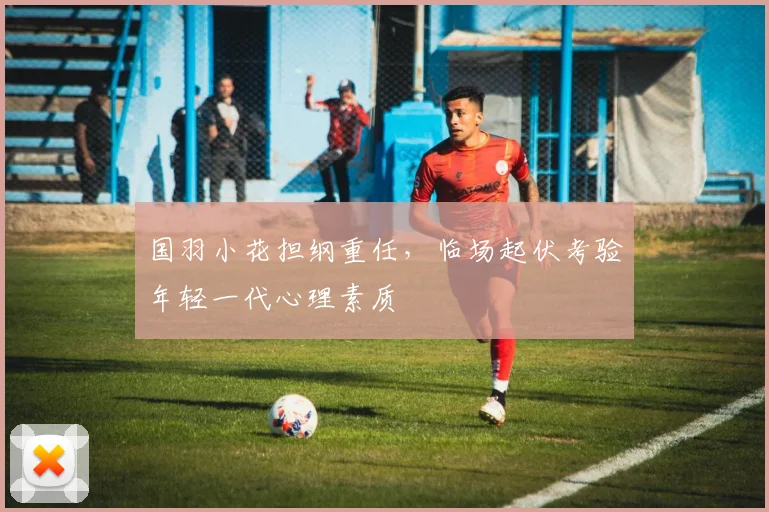 国羽小花担纲重任，临场起伏考验年轻一代心理素质