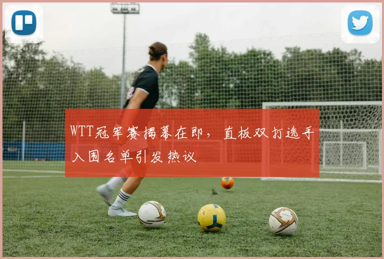 WTT冠军赛揭幕在即，直板双打选手入围名单引发热议