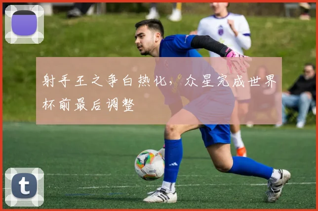射手王之争白热化，众星完成世界杯前最后调整