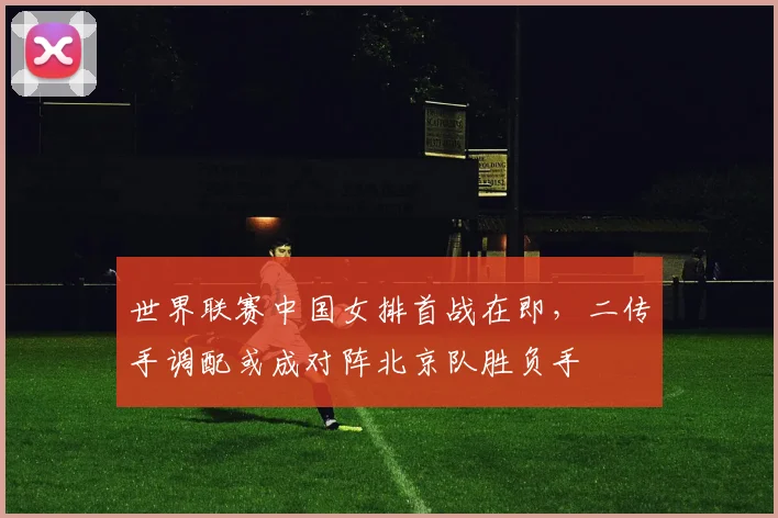 世界联赛中国女排首战在即，二传手调配或成对阵北京队胜负手