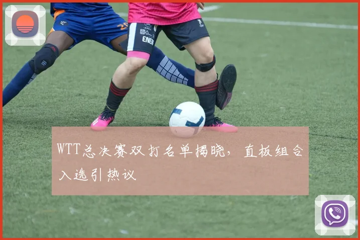 WTT总决赛双打名单揭晓，直板组合入选引热议