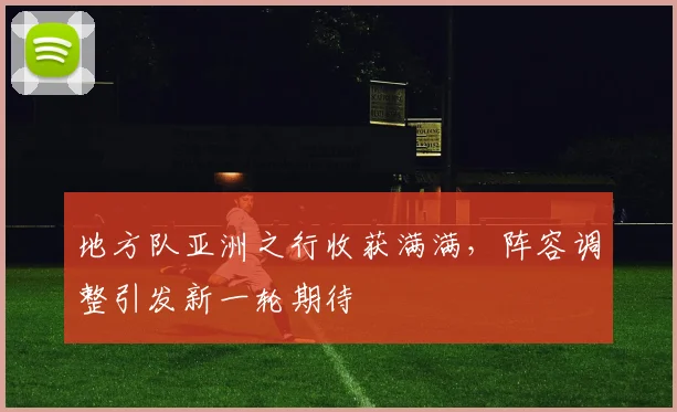 地方队亚洲之行收获满满，阵容调整引发新一轮期待