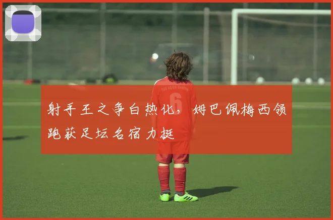射手王之争白热化，姆巴佩梅西领跑获足坛名宿力挺