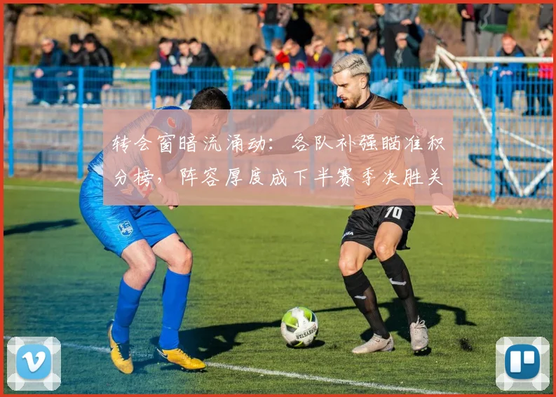 转会窗暗流涌动：各队补强瞄准积分榜，阵容厚度成下半赛季决胜关键