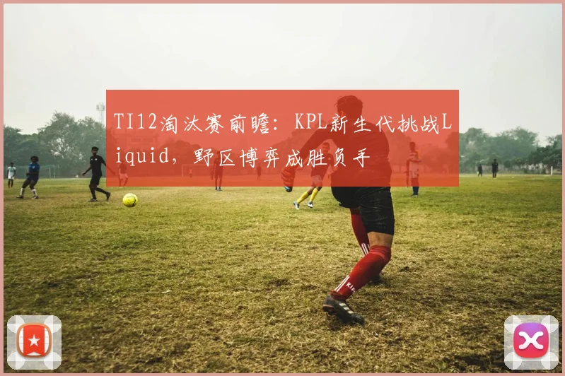 TI12淘汰赛前瞻：KPL新生代挑战Liquid，野区博弈成胜负手