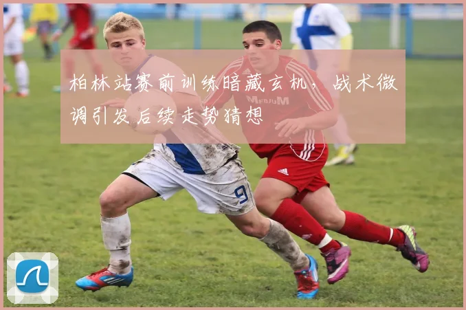 柏林站赛前训练暗藏玄机，战术微调引发后续走势猜想