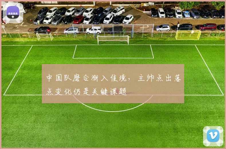 中国队磨合渐入佳境，主帅点出落点变化仍是关键课题