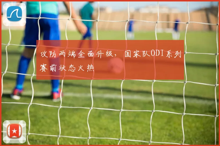 攻防两端全面升级，国家队ODI系列赛前状态火热