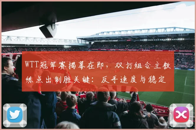 WTT冠军赛揭幕在即，双打组合主教练点出制胜关键：反手速度与稳定并重
