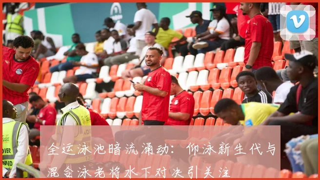 全运泳池暗流涌动：仰泳新生代与混合泳老将水下对决引关注