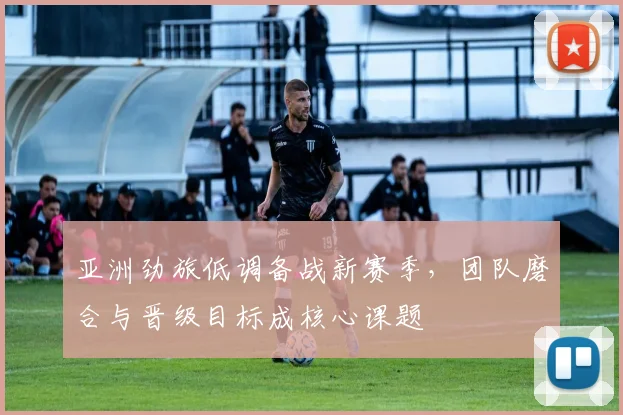 亚洲劲旅低调备战新赛季，团队磨合与晋级目标成核心课题