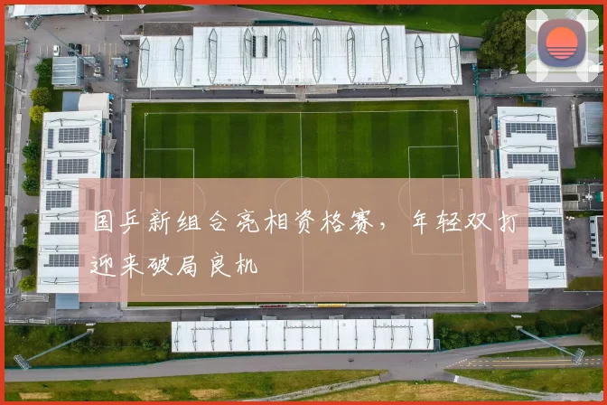 国乒新组合亮相资格赛，年轻双打迎来破局良机