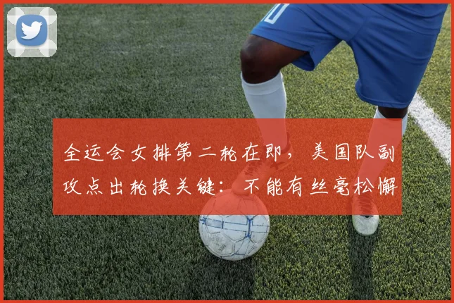 全运会女排第二轮在即，美国队副攻点出轮换关键：不能有丝毫松懈