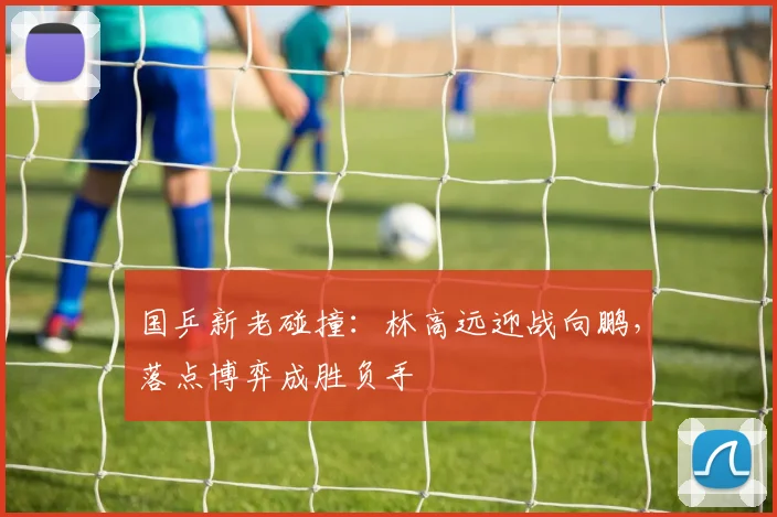 国乒新老碰撞：林高远迎战向鹏，落点博弈成胜负手