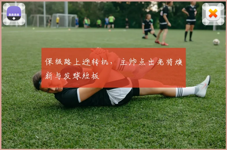 保级路上迎转机，主帅点出老将焕新与发球短板