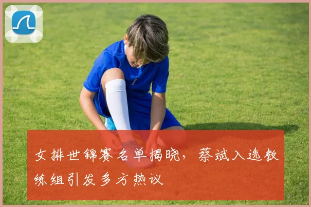 女排世锦赛名单揭晓，蔡斌入选教练组引发多方热议