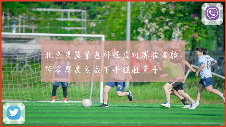 北京男篮紧急补强应对赛程考验，阵容厚度或成下半程胜负手