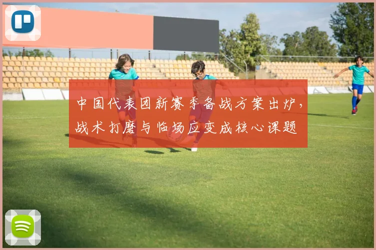 中国代表团新赛季备战方案出炉，战术打磨与临场应变成核心课题