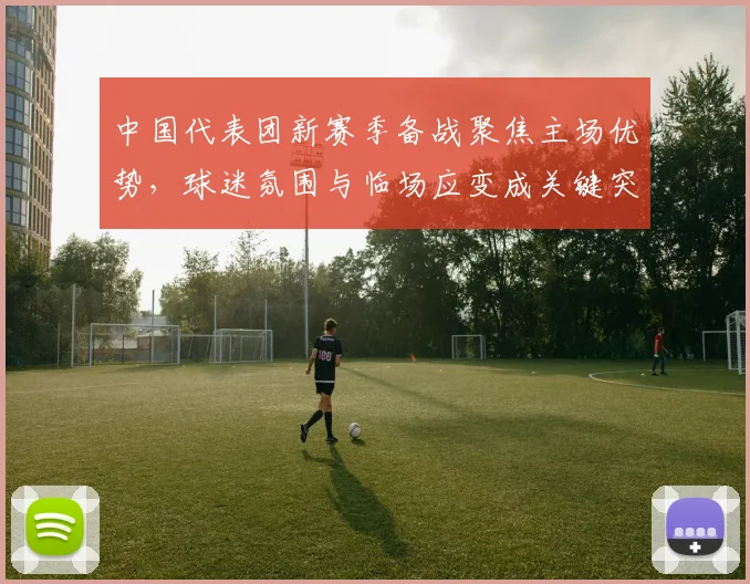 中国代表团新赛季备战聚焦主场优势，球迷氛围与临场应变成关键突破口