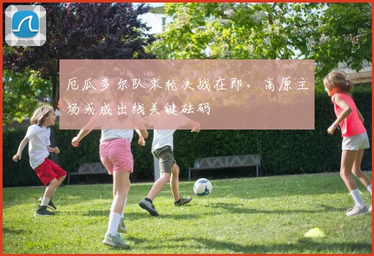 厄瓜多尔队末轮决战在即，高原主场或成出线关键砝码