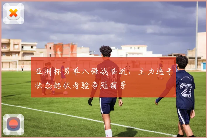 亚洲杯男单八强战临近，主力选手状态起伏考验争冠前景