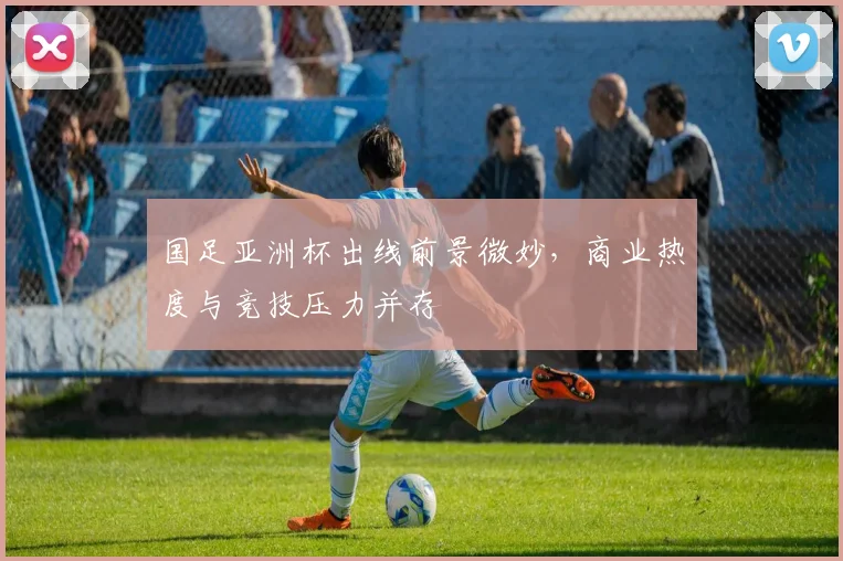国足亚洲杯出线前景微妙，商业热度与竞技压力并存