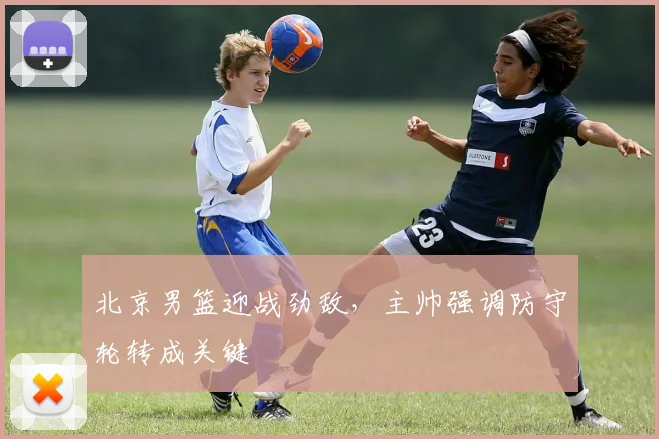 北京男篮迎战劲敌，主帅强调防守轮转成关键