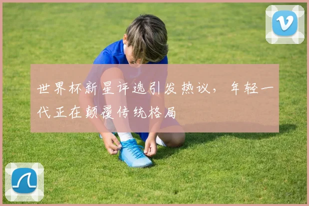 世界杯新星评选引发热议，年轻一代正在颠覆传统格局