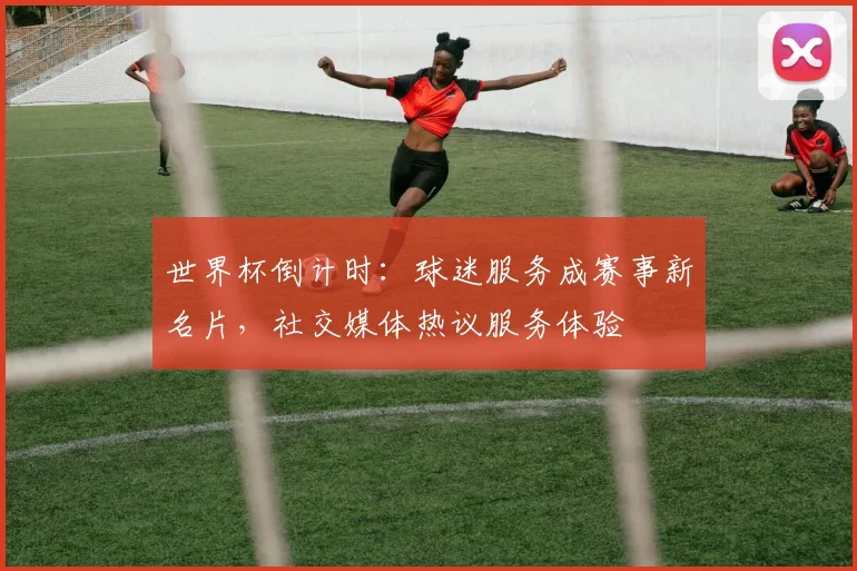 世界杯倒计时：球迷服务成赛事新名片，社交媒体热议服务体验
