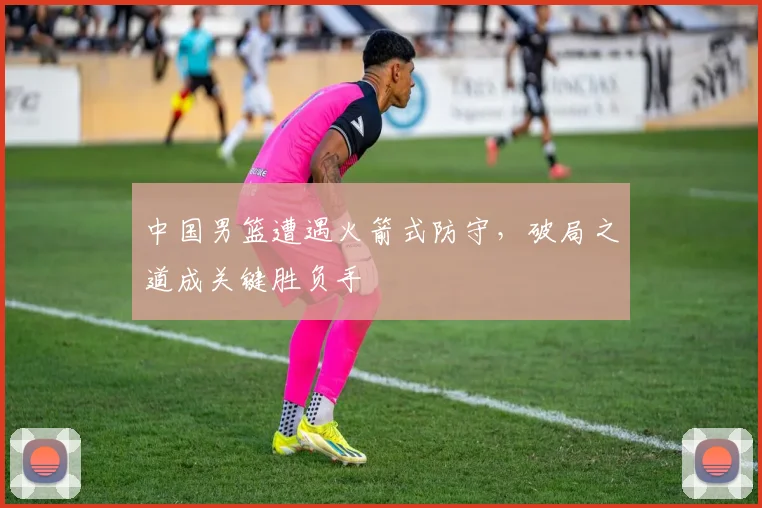 中国男篮遭遇火箭式防守，破局之道成关键胜负手