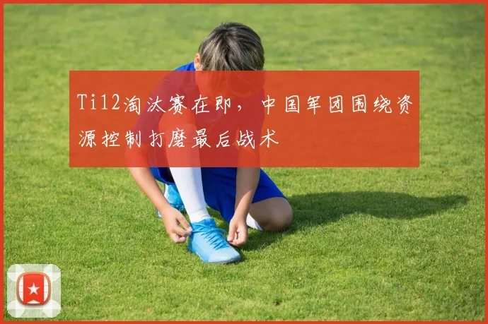 Ti12淘汰赛在即，中国军团围绕资源控制打磨最后战术