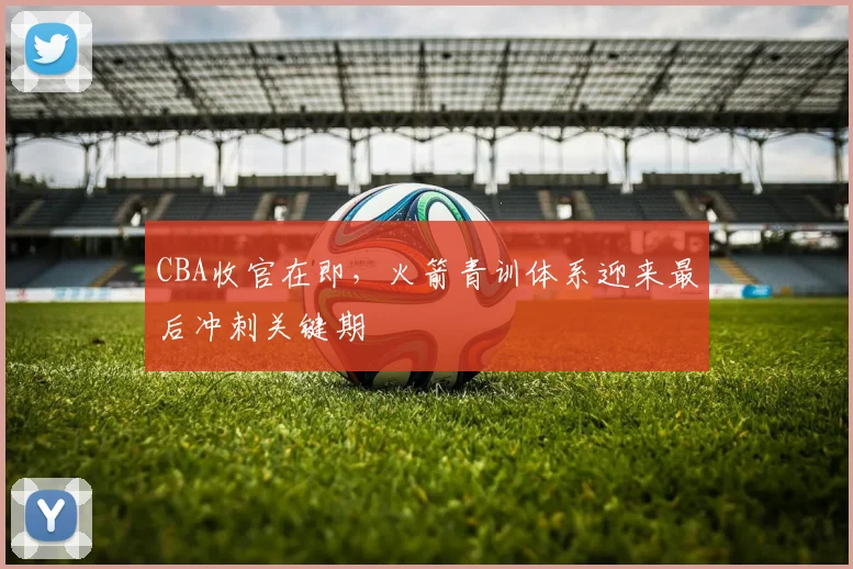 CBA收官在即，火箭青训体系迎来最后冲刺关键期