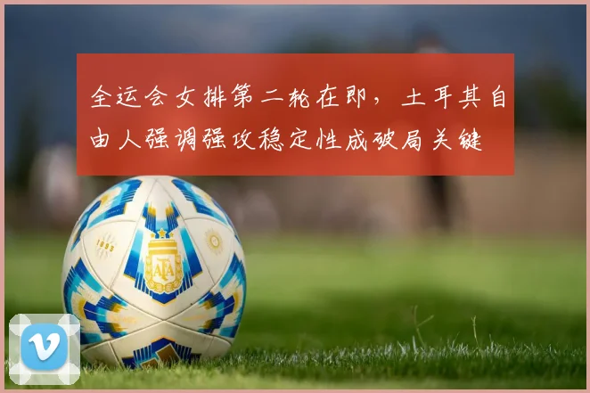 全运会女排第二轮在即，土耳其自由人强调强攻稳定性成破局关键
