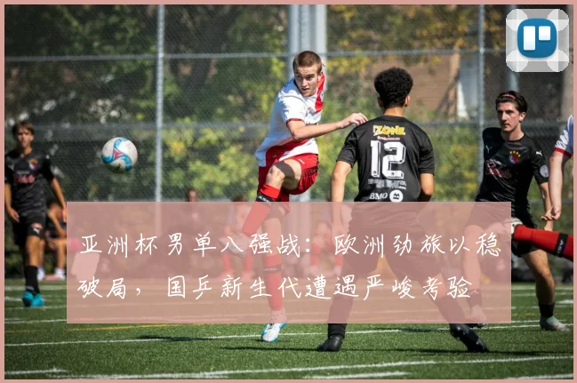 亚洲杯男单八强战：欧洲劲旅以稳破局，国乒新生代遭遇严峻考验