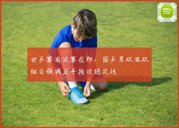 世乒赛淘汰赛在即，国乒男双混双组合强调正手抢攻稳定性