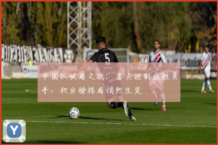 中国队破局之战：落点控制成胜负手，积分榜格局悄然生变