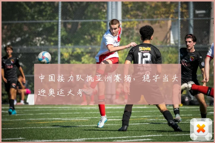 中国接力队抵亚洲赛场，稳字当头迎奥运大考