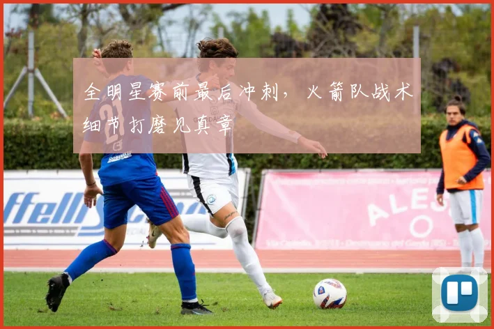 全明星赛前最后冲刺，火箭队战术细节打磨见真章