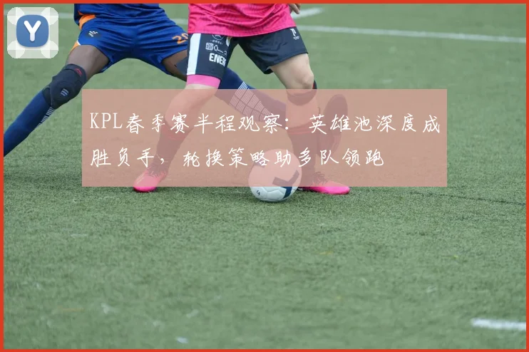KPL春季赛半程观察：英雄池深度成胜负手，轮换策略助多队领跑